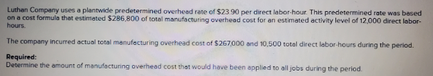 Luthan Company uses a plantwide predetermined overhead rate of $23.90 per direct labor-hour. This predetermined rate was based
on a cost formula that estimated $286,800 of total manufacturing overhead cost for an estimated activity level of 12,000 direct labor-
hours.
The company incurred actual total manufacturing overhead cost of $267,000 and 10,500 total direct labor-hours during the period.
Required:
Determine the amount of manufacturing overhead cost that would have been applied to all jobs during the period.
