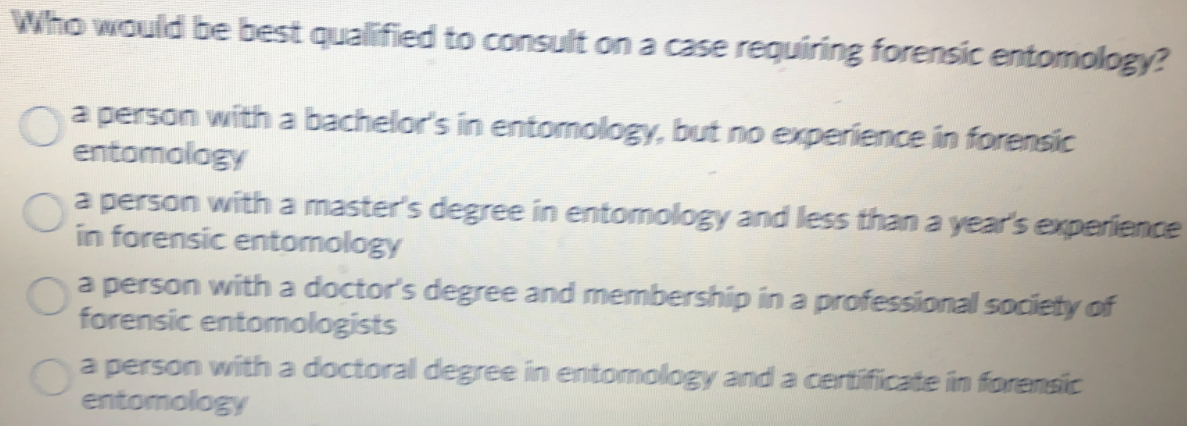 Who would be best qualified to consult on a case requiring forensic entomology?
a person witha bachelor's in entomology, but no experience in forensic
entomology
a person witha master's degree in entomology and less than a year's experience
in forensic entomology
a person with a doctor's degree and membership in a professional society of
forensic entomologists
a person with a doctoral degree in entomology and a certificate in forensic
entomology
