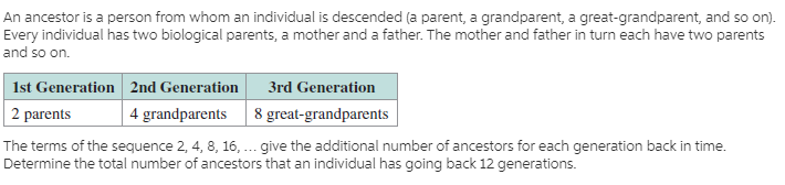 An ancestor is a person from whom an individual is descended (a parent, a grandparent, a great-grandparent, and so on).
Every individual has two biological parents, a mother and a father. The mother and father in turn each have two parents
and so on.
1st Generation 2nd Generation
2 parents
3rd Generation
8 great-grandparents
4 grandparents
The terms of the sequence 2, 4, 8, 16, ... give the additional number of ancestors for each generation back in time.
Determine the total number of ancestors that an individual has going back 12 generations.
