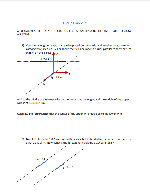 HW 7 Handout
AS USUAL, BE SURE THAT YOUR SOLUTION Is CLEAR AND EASY TO FOLLOW! BE SURE TO SHOW
ALL STEPS.
1) Consider a long, current-carrying wire placed on the x-axis, and another long, current-
carrying wire lined up 0.21 m above the xy-plane (and so it runs parallel to the y-axis, at
0.21 m on the z-axis: A z
I2 = 3.1 A
l1 = 1.8 A
And so the middle of the lower wire on the x-axis is at the origin, and the middle of the upper
wire is at (0, 0, 0.21) m.
Calculate the force/length that the center of the upper wire feels due to the lower wire
2) Now let's keep the 1.8 A current on the x-axis, but instead place the other wire's center
at (0, 0.34, 0) m. Now, what is the force/length that the 3.1 A wire feels?
l1 = 1.8 A
I2 = 3.1 A
