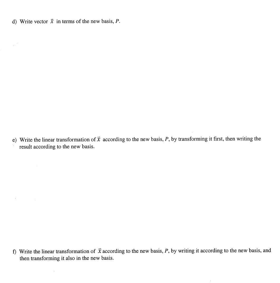 d) Write vector x in terms of the new basis, P.
e) Write the linear transformation of X according to the new basis, P, by transforming it first, then writing the
result according to the new basis.
f) Write the linear transformation of * according to the new basis, P, by writing it according to the new basis, and
then transforming it also in the new basis.
