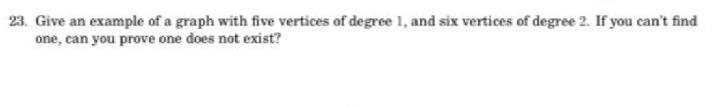 23. Give an example of a graph with five vertices of degree 1, and six vertices of degree 2. If you can't find
one, can you prove one does not exist?
