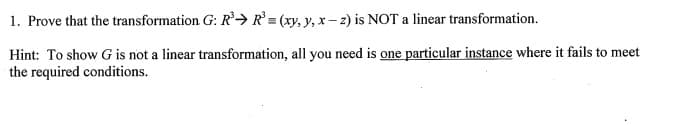 1. Prove that the transformation G: R²→ R = (xy, y, x – 2) is NOT a linear transformation.
Hint: To show G is not a linear transformation, all you need is one particular instance where it fails to meet
the required conditions.
