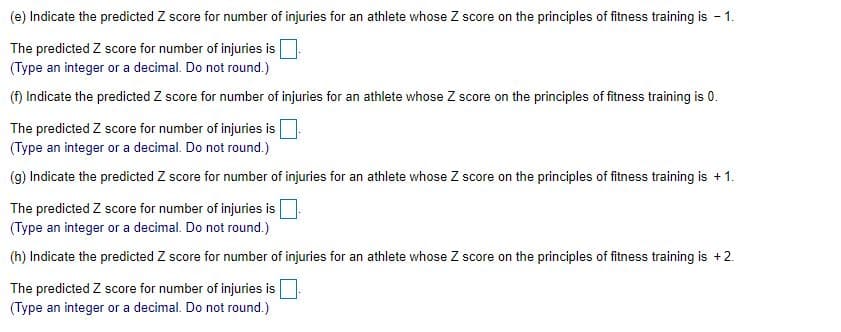 (e) Indicate the predicted Z score for number of injuries for an athlete whose Z score on the principles of fitness training is -
1.
The predicted Z score for number of injuries is
(Type an integer or a decimal. Do not round.)
(f) Indicate the predicted Z score for number of injuries for an athlete whose Z score on the principles of fitness training is 0.
The predicted Z score for number of injuries is
(Type an integer or a decimal. Do not round.)
(g) Indicate the predicted Z score for number of injuries for an athlete whose Z score on the principles of fitness training
+ 1.
The predicted Z score for number of injuries is |
(Type an integer or a decimal. Do not round.)
(h) Indicate the predicted Z score for number of injuries for an athlete whose Z score on the principles of fitness training is +2.
The predicted Z score for number of injuries is
(Type an integer or a decimal. Do not round.)
