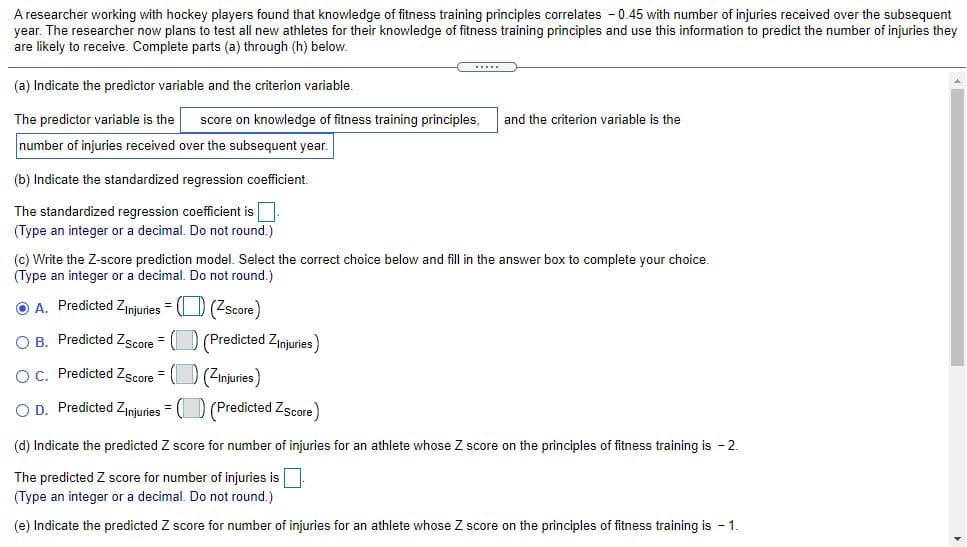 A researcher working with hockey players found that knowledge of fitness training principles correlates - 0.45 with number of injuries received over the subsequent
year. The researcher now plans to test all new athletes for their knowledge of fitness training principles and use this information to predict the number of injuries they
are likely to receive. Complete parts (a) through (h) below.
(a) Indicate the predictor variable and the criterion variable.
The predictor variable is the
score on knowledge of fitness training principles,
and the criterion variable is the
number of injuries received over the subsequent year.
(b) Indicate the standardized regression coefficient.
The standardized regression coefficient is
(Type an integer or a decimal. Do not round,)
(c) Write the Z-score prediction model. Select the correct choice below and fill in the answer box to complete your choice.
(Type an integer or a decimal. Do not round.)
O A. Predicted Zinjuries = () (Zscore)
O B. Predicted Zscore = (D (Predicted Zinjuries)
OC. Predicted Zscore = (O (Zinjuries)
O D. Predicted Zinjuries = (D (Predicted Zscore)
(d) Indicate the predicted Z score for number of injuries for an athlete whose Z score on the principles of fitness training is - 2.
The predicted Z score for number of injuries is
(Type an integer or a decimal. Do not round.)
(e) Indicate the predicted Z score for number of injuries for an athlete whose Z score on the principles of fitness training is - 1.
