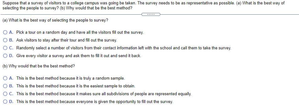 Suppose that a survey of visitors to a college campus was going be taken. The survey needs to be as representative as possible. (a) What is the best way of
selecting the people to survey? (b) Why would that be the best method?
.....
(a) What is the best way of selecting the people to survey?
O A. Pick a tour on a random day and have all the visitors fill out the survey.
O B. Ask visitors to stay after their tour and fill out the survey.
OC. Randomly select a number of visitors from their contact information left with the school and call them to take the survey.
O D. Give every visitor a survey and ask them to fill it out and send it back.
(b) Why would that be the best method?
O A. This is the best method because it is truly a random sample.
O B. This is the best method because it is the easiest sample to obtain.
OC. This is the best method because it makes sure all subdivisions of people are represented equally.
O D. This is the best method because everyone is given the opportunity to fill out the survey.
