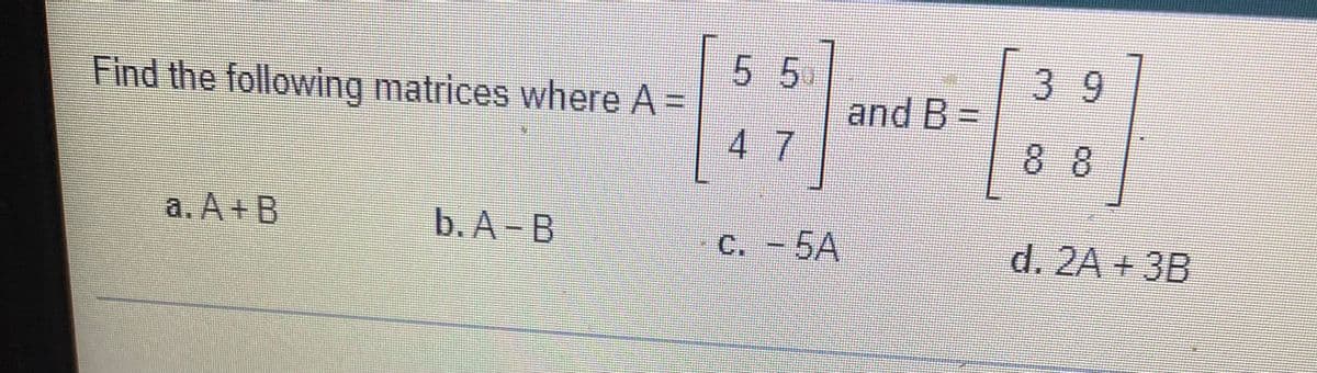 Find the following matrices where A =
a. A + B
b. A-B
5 5
47
C. -5A
and B=
39
88
d. 2A + 3B