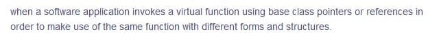 when a software application invokes a virtual function using base class pointers or references in
order to make use of the same function with different forms and structures.
