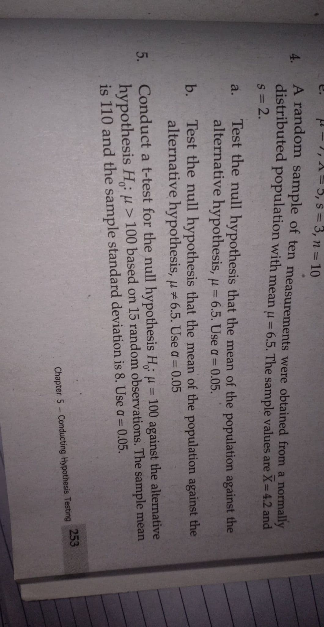 5.
H- 1, A= 5, s = 3, n = 10
A random sample of ten measurements were obtained from a normally
4.
distributed population with mean u = 6.5. The sample values are X=4.2 and
%3D
s= 2.
Test the null hypothesis that the mean of the population against the
alternative hypothesis, u = 6.5. Use a = 0.05.
a.
Test the null hypothesis that the mean of the population against the
alternative hypothesis, u 6.5. Use a = 0.05
b.
Conduct a t-test for the null hypothesis H: u = 100 against the alternative
hypothesis H: u> 100 based on 15 random observations. The sample mean
is 110 and the sample standard deviation is 8. Use a= 0.05.
%3D
253
Chapter 5 Conducting Hypothesis Testing
