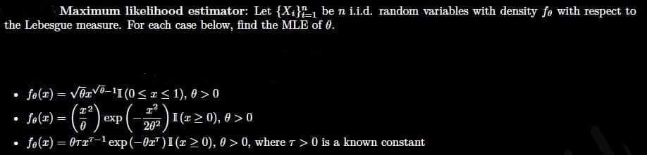 Maximum likelihood estimator: Let {X;}1 be n i.i.d. random variables with density fe with respect to
the Lebesgue measure. For each case below, find the MLE of 0.
fo(x) = V0xV®_1I (0< r < 1), 0 > 0
fo(x) =
I (r> 0), 0 > 0
202
exp
fo(x) = 0T¤T-1 exp(-0x")I(x > 0), 0 > 0, where T >0 is a known constant
