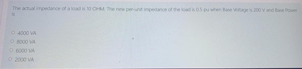 The actual impedance of a load is 10 OHM. The new per-unit impedance of the load is 0.5 pu when Base Voltage is 200 V and Base Power
is
O 4000 VA
O 8000 VA
O 6000 VA
O 2000 VA
