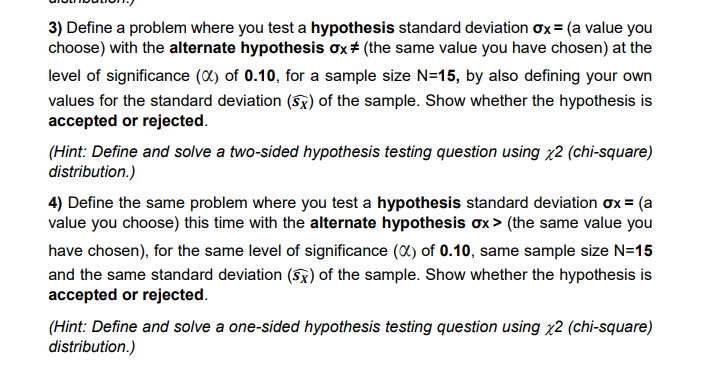 3) Define a problem where you test a hypothesis standard deviation ox = (a value you
choose) with the alternate hypothesis ox# (the same value you have chosen) at the
level of significance (X) of 0.10, for a sample size N=15, by also defining your own
values for the standard deviation (Sx) of the sample. Show whether the hypothesis is
accepted or rejected.
(Hint: Define and solve a two-sided hypothesis testing question using x2 (chi-square)
distribution.)
4) Define the same problem where you test a hypothesis standard deviation ox = (a
value you choose) this time with the alternate hypothesis ox > (the same value you
have chosen), for the same level of significance (0) of 0.10, same sample size N=15
and the same standard deviation (5x) of the sample. Show whether the hypothesis is
accepted or rejected.
(Hint: Define and solve a one-sided hypothesis testing question using x2 (chi-square)
distribution.)
