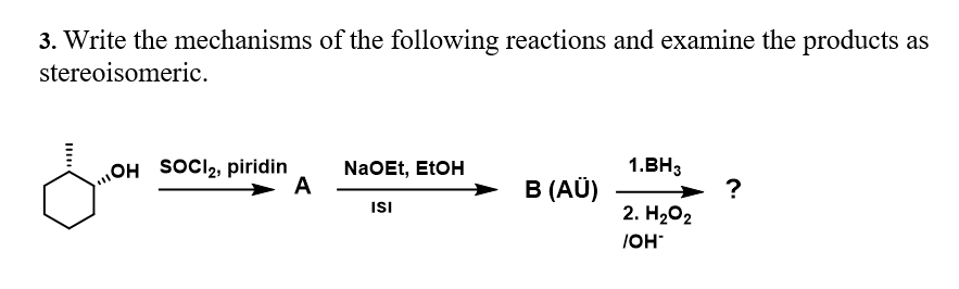 3. Write the mechanisms of the following reactions and examine the products as
stereoisomeric.
NaOEt, EtOH
A
OH SOCI2, piridin
1.BH3
→ B (AÜ)
?
2. H202
ISI
IOH
