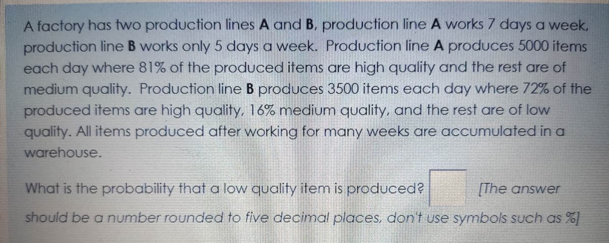 A factory has two production lines A and B, production line A works 7 days a week,
production line B works only 5 days a week. Production line A produces 5000 items
each day where 81% of the produced items are high quality and the rest are of
medium quality. Production line B produces 3500 items each day where 72% of the
produced items are high quality, 16% mediunm quality, and the rest are of low
quality. All items produced after working for many weeks are accumulated in a
warehouse.
What is the probability that a low quality item is producede
The answer
should be a number rounded to five decimal places, dont use symbols such as %)
