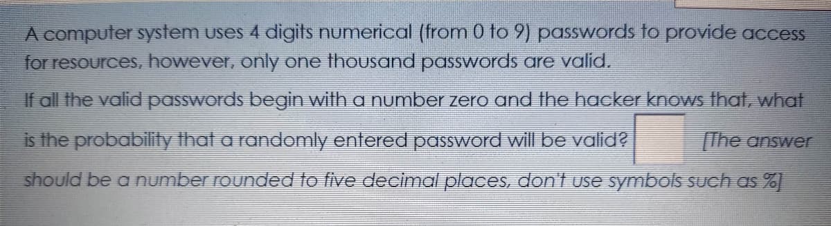 A computer system uses 4 digits numerical (from 0 to 9) passwords to provide access
for resources, however, only One thousand passwords are valid.
If all the valid passwords begin wilh a number zero and the hacker knows that, what
is the probability that a randomly entered password will be valid?
The answer
should be a number rounded to five decimal places, don't use symbols such as %
