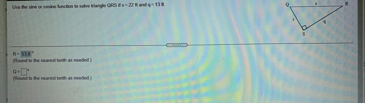 Use the sine or cosine function to solve triangle QRS if s = 22 ft and q= 13 ft.
賽
R= 53.8 °
(Round to the nearest tenth as needed.)
Q =
(Round to the nearest tenth as needed.)
R.
