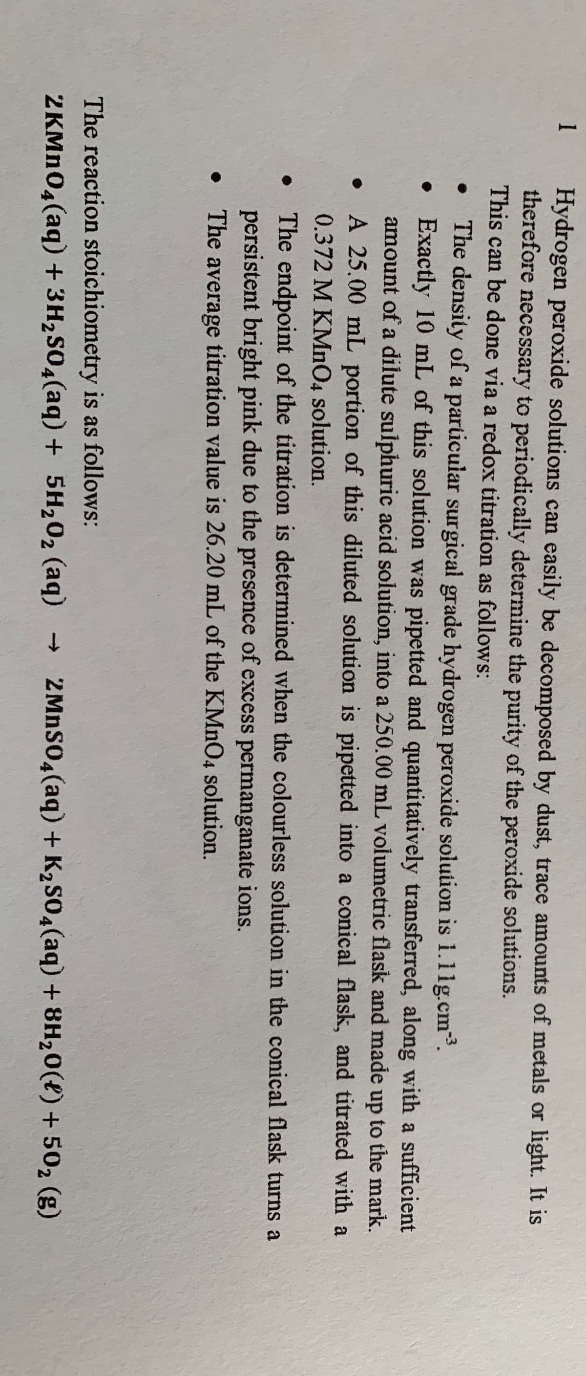 1
Hydrogen peroxide solutions can easily be decomposed by dust, trace amounts of metals or light. It is
therefore necessary to periodically determine the purity of the peroxide solutions.
This can be done via a redox titration as follows:
The density of a particular surgical grade hydrogen peroxide solution is 1.1ig.cm3.
• Exactly 10 mL of this solution was pipetted and quantitatively transferred, along with a sufficient
amount of a dilute sulphuric acid solution, into a 250.00 mL volumetric flask and made up to the mark.
A 25.00 mL portion of this diluted solution is pipetted into a conical flask, and titrated with a
0.372 M KMnO4 solution.
The endpoint of the titration is determined when the colourless solution in the conical flask turns a
persistent bright pink due to the presence of excess permanganate ions.
The average titration value is 26.20 mL of the KMNO4 solution.
The reaction stoichiometry is as follows:
2KMn04(aq) + 3H2S04(aq) + 5H202 (aq) - 2MNSO4(aq) + K2S04(aq) + 8H20(4)+ 502 (g)
