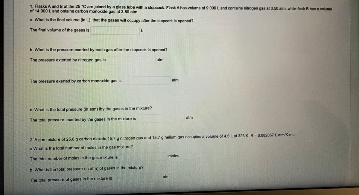 1. Flasks A and B at the 25 °C are joined by a glass tube with a stopcock. Flask A has volume of 9.000 L and contains nitrogen gas at 3.50 atm, while flask B has a volume
of 14.000 Land ontains carbon monoxide gas at 3.80 atm.
a. What is the final volume (in L) that the gases will occupy after the stopcork is opened?
The final volume of the gases is
b. What is the pressure exerted by each gas after the stopcock is opened?
The pressure exterted by nitrogen gas is
atm
atm
The pressure exerted by carbon monoxide gas is
c. What is the total pressure (in atm) iby the gases in the mixture?
atm
The total pressure exerted by the gases in the mixture is
2. A gas mixture of 25.6 g carbon dioxide, 15.7 g nitrogen gas and 18.7 g helium gas occupies a volume of 4.5 Lat 323 K. R = 0.082057 L.atm/K.mol
a.What is the total number of moles in the gas mixture?
moles
The total number of moles in the gas mixture is
b. What is the total pressure (in atm) of gases in the mixture?
atm
The total pressure of gases in the mixture is
