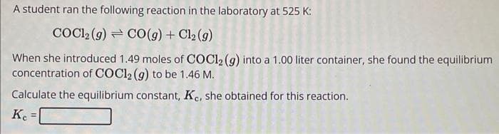 A student ran the following reaction in the laboratory at 525 K:
COC12 (g) CO(g) + Cl₂(g)
When she introduced 1.49 moles of COC12 (9) into a 1.00 liter container, she found the equilibrium
concentration of COC1₂ (g) to be 1.46 M.
Calculate the equilibrium constant, Kc, she obtained for this reaction.
Kc =