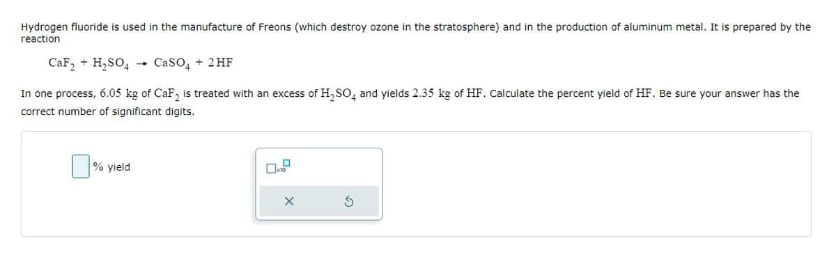 Hydrogen fluoride is used in the manufacture of Freons (which destroy ozone in the stratosphere) and in the production of aluminum metal. It is prepared by the
reaction
CaF₂ + H₂SO4
CaSO4 + 2HF
In one process, 6.05 kg of CaF₂ is treated with an excess of H₂ SO4 and yields 2.35 kg of HF. Calculate the percent yield of HF. Be sure your answer has the
correct number of significant digits.
% yield
-
0
x10
X
S