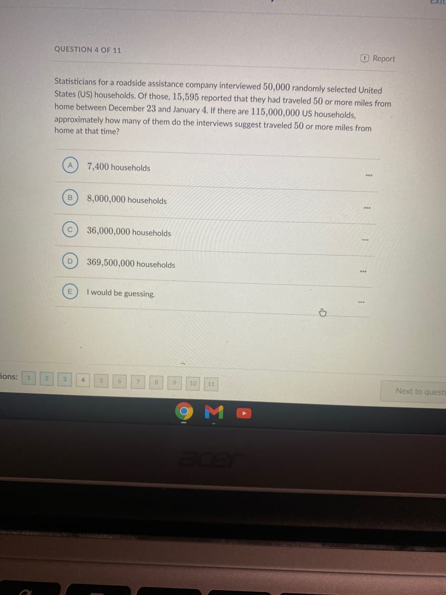 EXIT
QUESTION 4 OF 11
OReport
Statisticians for a roadside assistance company interviewed 50,000 randomly selected United
States (US) households. Of those, 15,595 reported that they had traveled 50 or more miles from
home between December 23 and January 4. If there are 115,000,000 US households,
approximately how many of them do the interviews suggest traveled 50 or more miles from
home at that time?
7,400 households
8,000,000 households
36,000,000 households
D
369,500,000 households
I would be guessing.
ions: 1
11
Next to questi
acer
