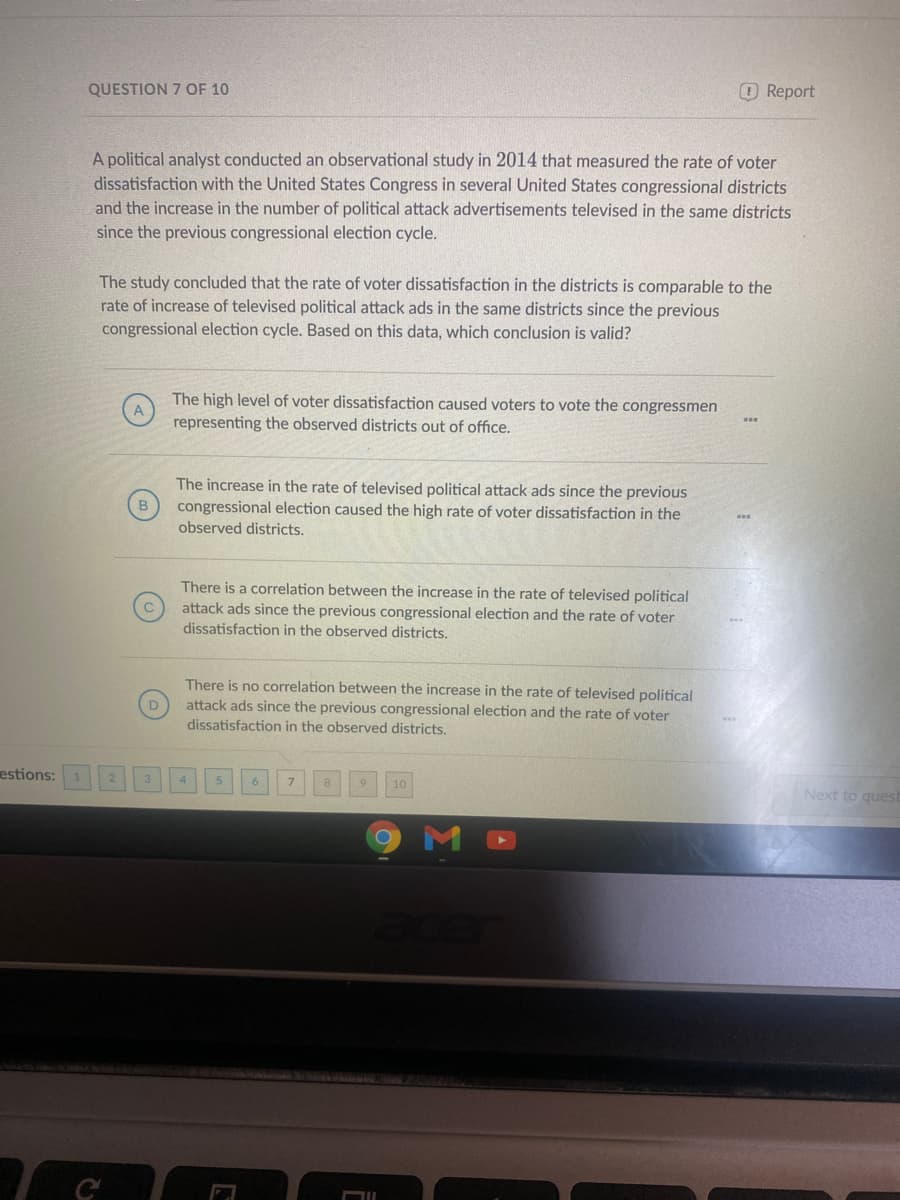 QUESTION 7 OF 10
OReport
A political analyst conducted an observational study in 2014 that measured the rate of voter
dissatisfaction with the United States Congress in several United States congressional districts
and the increase in the number of political attack advertisements televised in the same districts
since the previous congressional election cycle.
The study concluded that the rate of voter dissatisfaction in the districts is comparable to the
rate of increase of televised political attack ads in the same districts since the previous
congressional election cycle. Based on this data, which conclusion is valid?
The high level of voter dissatisfaction caused voters to vote the congressmen
representing the observed districts out of office.
The increase in the rate of televised political attack ads since the previous
congressional election caused the high rate of voter dissatisfaction in the
observed districts.
There is a correlation between the increase in the rate of televised political
attack ads since the previous congressional election and the rate of voter
dissatisfaction in the observed districts.
There is no correlation between the increase in the rate of televised political
attack ads since the previous congressional election and the rate of voter
dissatisfaction in the observed districts.
estions:
8
10
Next to quest
M
