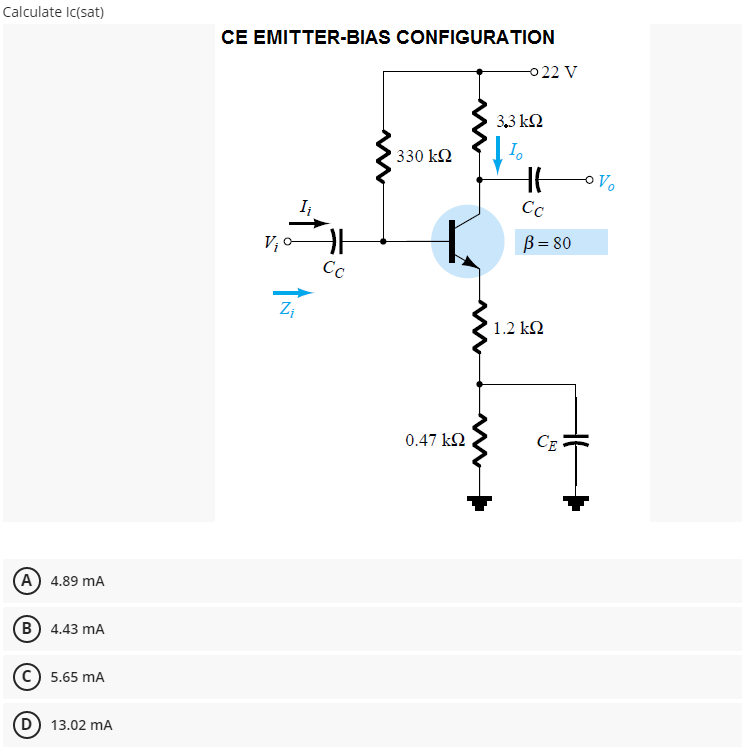 Calculate Ic(sat)
CE EMITTER-BIAS CONFIGURATION
0 22 V
3,3 kQ
330 k2
I,
Cc
V; 0
Cc
B= 80
Z;
1.2 k2
0.47 k2
CE
A 4.89 mA
B) 4.43 mA
5.65 mA
D) 13.02 mA
