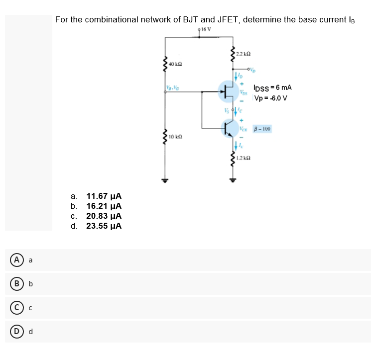 (A) a
(B) b
D) d
For the combinational network of BJT and JFET, determine the base current l
916 V
2.210
40102
IDSS=6 mA
Vp = -6.0 V
a.
b.
c.
d.
11.67 μA
16.21 μA
20.83 μA
23.55 μA
Va.Va
10 ΕΩ
VCR 3-100
1.2k