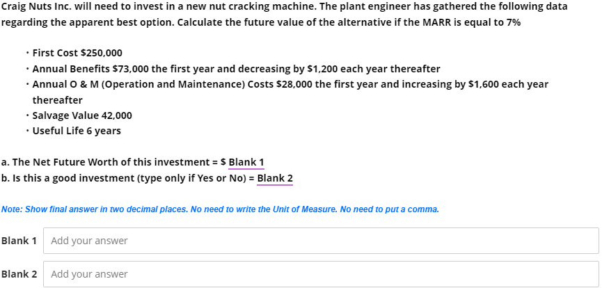 Craig Nuts Inc. will need to invest in a new nut cracking machine. The plant engineer has gathered the following data
regarding the apparent best option. Calculate the future value of the alternative if the MARR is equal to 7%
• First Cost $250,000
· Annual Benefits $73,000 the first year and decreasing by $1,200 each year thereafter
· Annual O & M (Operation and Maintenance) Costs $28,000 the first year and increasing by $1,600 each year
thereafter
• Salvage Value 42,000
• Useful Life 6 years
a. The Net Future Worth of this investment = $ Blank 1
b. Is this a good investment (type only if Yes or No) = Blank 2
Note: Show final answer in two decimal places. No need to write the Unit of Measure. No need to put a comma.
Blank 1 Add your answer
Blank 2 Add your answer
