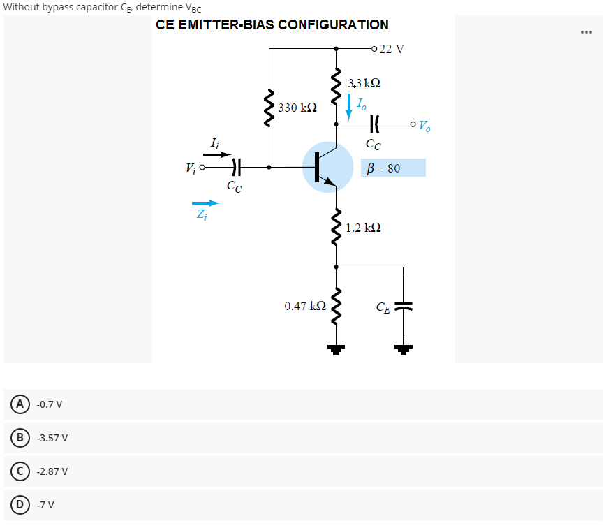 Without bypass capacitor CĘ, determine VBc
CE EMITTER-BIAS CONFIGURATION
0 22 V
...
3,3 k2
I.
330 k2
Vo
I¡
Cc
V; 0
B = 80
Cc
' 1.2 kM
0.47 k2
CE
A) -0.7 V
B) -3.57 V
-2.87 V
D) -7 V
