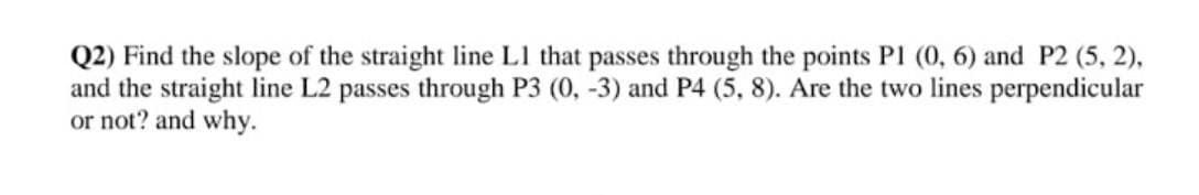 Q2) Find the slope of the straight line L1 that passes through the points P1 (0, 6) and P2 (5, 2),
and the straight line L2 passes through P3 (0, -3) and P4 (5, 8). Are the two lines perpendicular
or not? and why.
