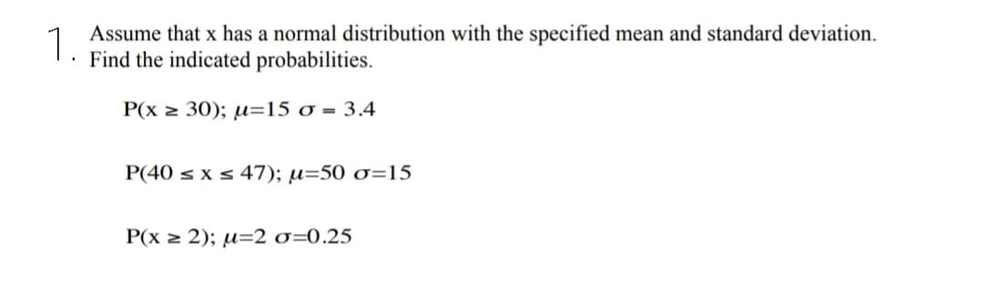 1.
Assume that x has a normal distribution with the specified mean and standard deviation.
· Find the indicated probabilities.
P(x 2 30); µ=15 o = 3.4
P(40 s x s 47); µ=50 o=15
P(x z 2); µ=2 o=0.25
