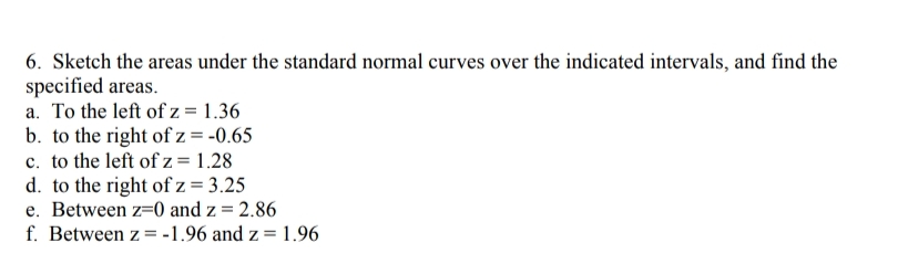 6. Sketch the areas under the standard normal curves over the indicated intervals, and find the
specified areas.
a. To the left of z = 1.36
b. to the right of z = -0.65
c. to the left of z = 1.28
d. to the right of z = 3.25
e. Between z=0 and z = 2.86
f. Between z = -1.96 and z = 1.96
