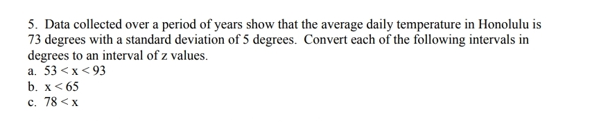 5. Data collected over a period of years show that the average daily temperature in Honolulu is
73 degrees with a standard deviation of 5 degrees. Convert each of the following intervals in
degrees to an interval of z values.
a. 53 <x <93
b. x< 65
c. 78 < x
