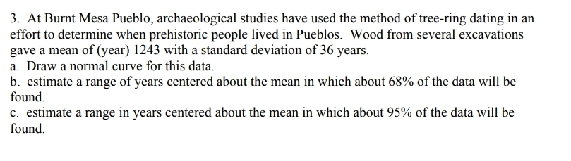 3. At Burnt Mesa Pueblo, archaeological studies have used the method of tree-ring dating in an
effort to determine when prehistoric people lived in Pueblos. Wood from several excavations
gave a mean of (year) 1243 with a standard deviation of 36 years.
a. Draw a normal curve for this data.
b. estimate a range of years centered about the mean in which about 68% of the data will be
found.
c. estimate a range in years centered about the mean in which about 95% of the data will be
found.
