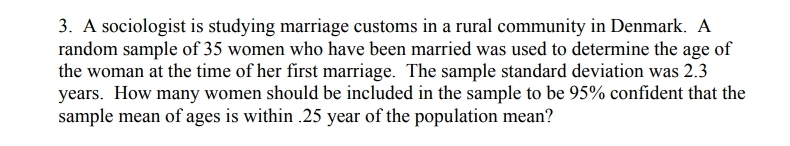 3. A sociologist is studying marriage customs in a rural community in Denmark. A
random sample of 35 women who have been married was used to determine the age of
the woman at the time of her first marriage. The sample standard deviation was 2.3
years. How many women should be included in the sample to be 95% confident that the
sample mean of ages is within .25 year of the population mean?
