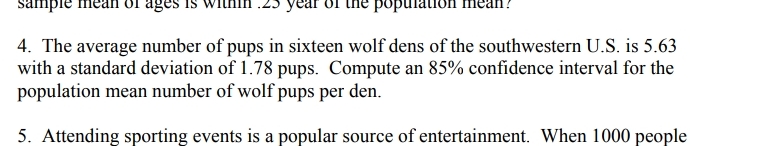 sample
year of
popul
səae
4. The average number of pups in sixteen wolf dens of the southwestern U.S. is 5.63
with a standard deviation of 1.78 pups. Compute an 85% confidence interval for the
population mean number of wolf pups per den.
5. Attending sporting events is a popular source of entertainment. When 1000 people
