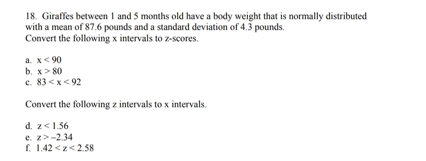 18. Giraffes between 1 and 5 months old have a body weight that is normally distributed
with a mean of 87.6 pounds and a standard deviation of 4.3 pounds.
Convert the following x intervals to z-scores.
a. x< 90
b. x> 80
c. 83 < x< 92
Convert the following z intervals to x intervals.
d. z<1.56
e. z>-2.34
f. 1.42 <z< 2.58
