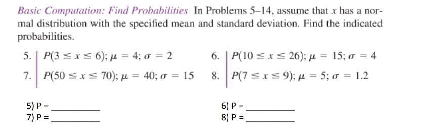 Basic Computation: Find Probabilities In Problems 5–14, assume that x has a nor-
mal distribution with the specified mean and standard deviation. Find the indicated
probabilities.
5. | P(3 s xs 6); µ = 4; o = 2
6. | P(10 s x < 26); µ = 15; o = 4
7.
P(50 <x< 70); µ = 40; o = 15
8. P(7 sxs 9); µ = 5; 0 = 1.2
%3D
%3D
5) P =
6) P =
8) P =
7) P =
%3!
