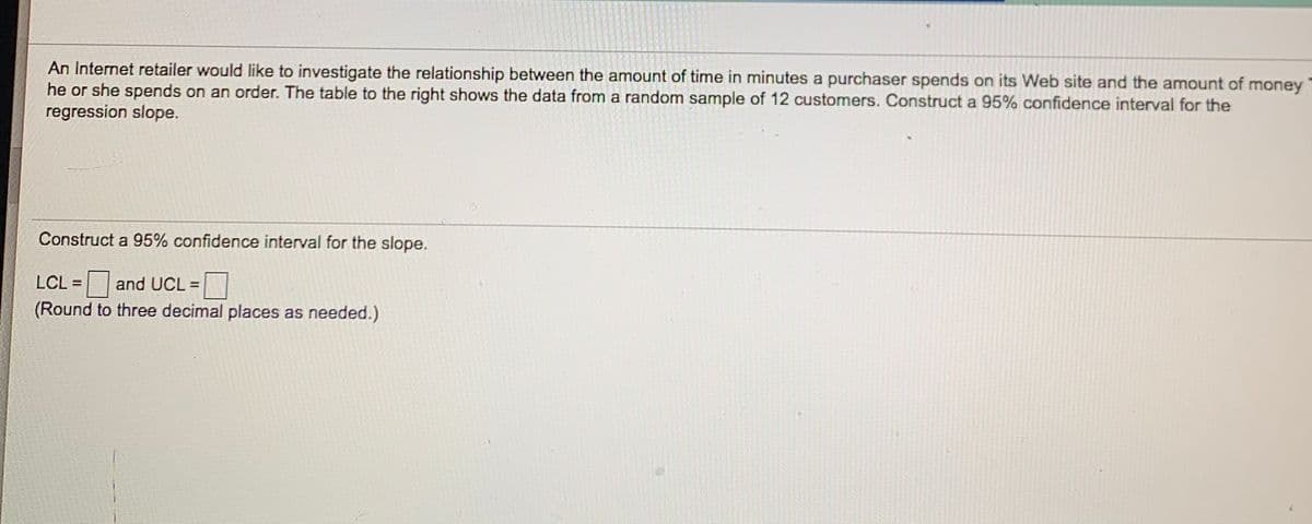 An Internet retailer would like to investigate the relationship between the amount of time in minutes a purchaser spends on its Web site and the amount of money
he or she spends on an order. The table to the right shows the data from a random sample of 12 customers. Construct a 95% confidence interval for the
regression slope.
Construct a 95% confidence interval for the slope.
LCL =
and UCL =
(Round to three decimal places as needed.)
