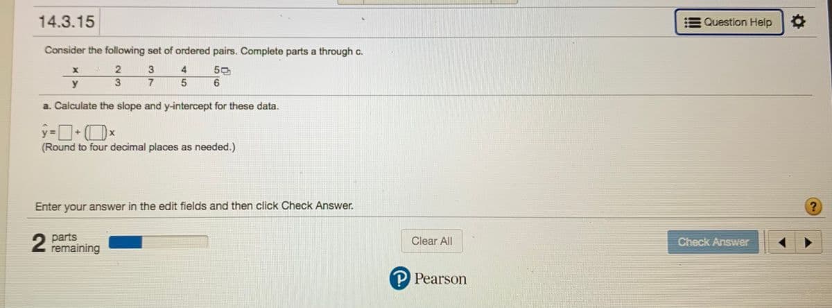 ---

### Educational Content

#### Problem 14.3.15

**Instructions:**

Consider the following set of ordered pairs. Complete parts a through c.

| x | y |
|---|---|
| 2 | 3 |
| 3 | 4 |
| 4 | 5 |
| 5 | 6 |

**Task a:**

Calculate the slope and y-intercept for these data.

The equation of the line is represented as:

\[
\hat{y} = \square + (\square)x
\]

(Round to four decimal places as needed.)

**Student Input Section:**

Enter your answer in the edit fields and then click "Check Answer."

---

- **Progress Indicator:** 
  - `2 parts remaining`

- **Action Buttons:**
  - Clear All
  - Check Answer

**Note:** The educational content is provided by Pearson.

For further assistance, click on "Question Help" available at the top right corner.

---