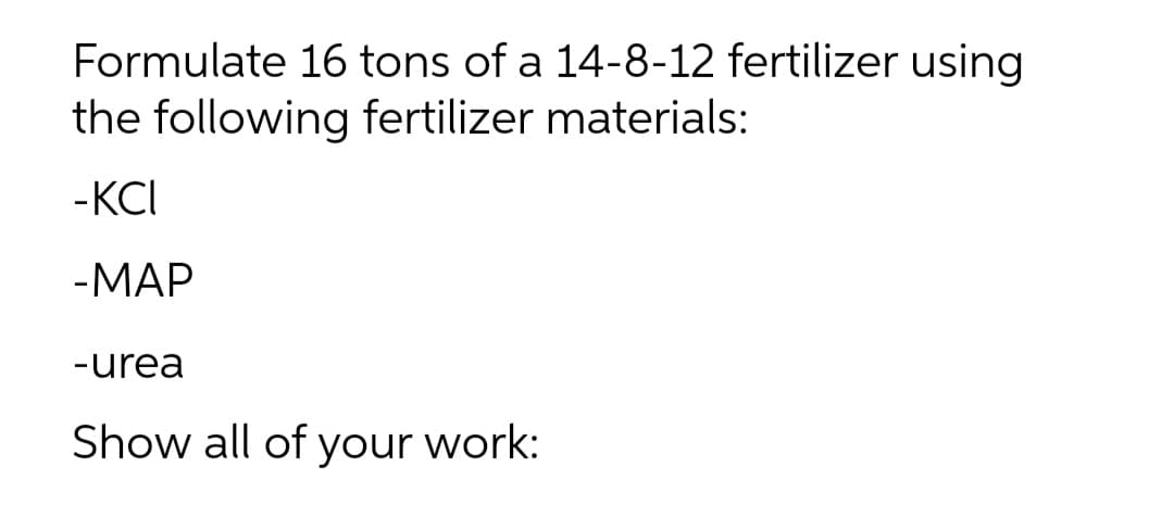 Formulate 16 tons of a 14-8-12 fertilizer using
the following fertilizer materials:
-KCI
-МАР
-urea
Show all of your work:
