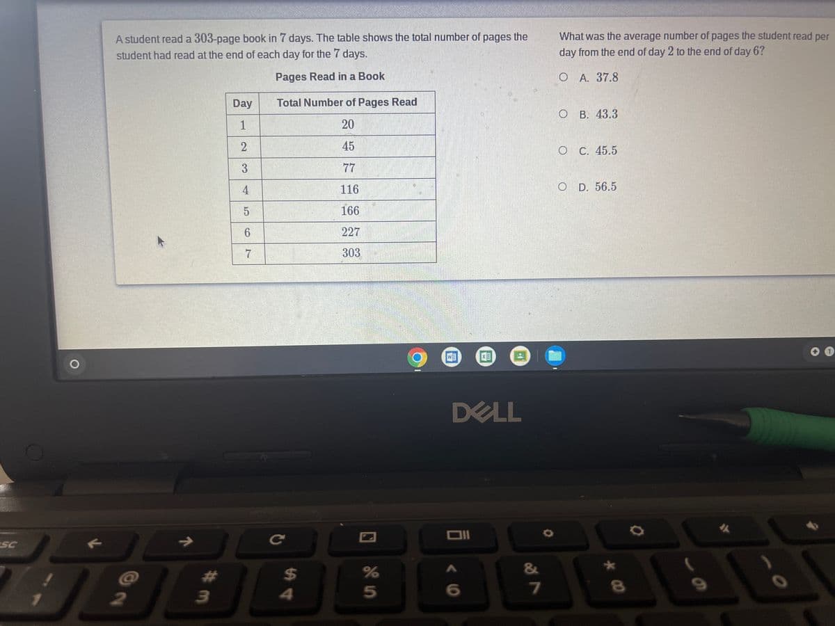 A student read a 303-page book in 7 days. The table shows the total number of pages the
What was the average number of pages the student read per
student had read at the end of each day for the 7 days.
day from the end of day 2 to the end of day 6?
Pages Read in a Book
О А. 37.8
Day
Total Number of Pages Read
O B. 43.3
1
20
45
O C. 45.5
77
4
116
D. 56.5
166
227
303
DELL
SC
->
ce
&
%23
%24
7
2
4
