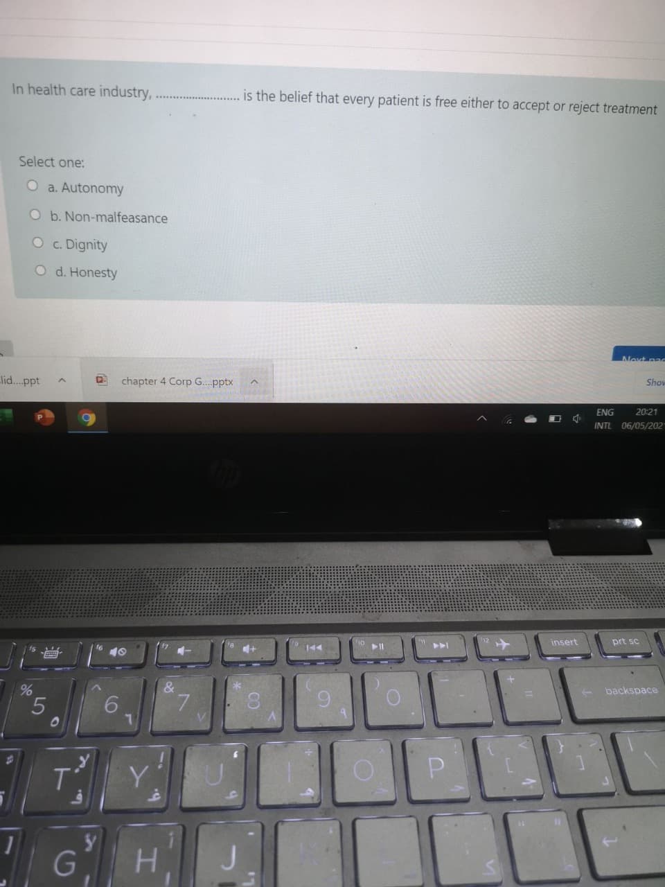 In health care industry,
is the belief that every patient is free either to accept or reject treatment
Select one:
O a. Autonomy
O b. Non-malfeasance
O c. Dignity
O d. Honesty
Next pac
lid...ppt
chapter 4 Corp G...pptx
Show
ENG
20:21
INTL 06/05/202
insert
prt sc
144
&
backspace
6.
7.
V.
T
Y
G
