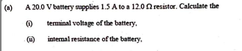 (a)
A 20.0 V battery supplies 1.5 A to a 12.0 2 resistor. Calculate the
(1)
teminal voltage of the battery,
- (1)
intemal resistance of the battery,
