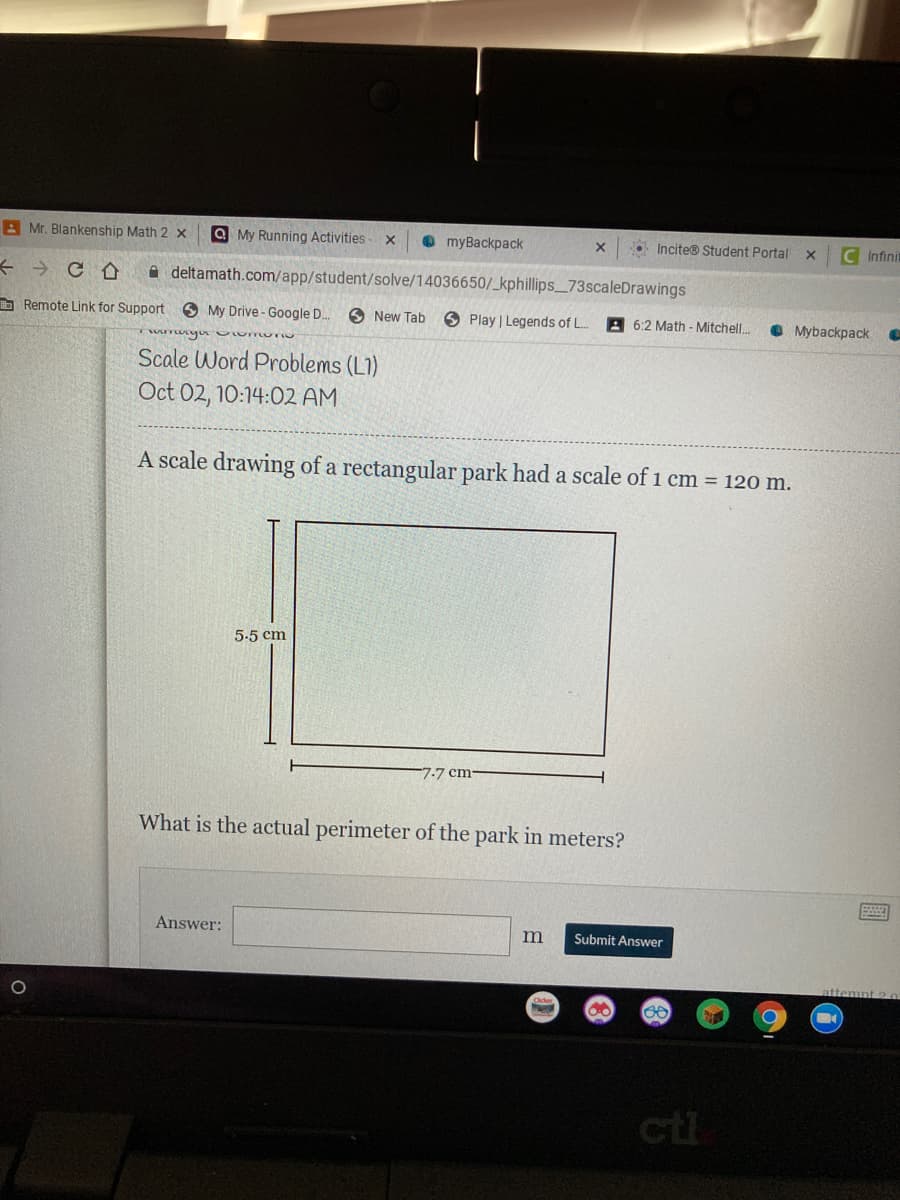 A Mr. Blankenship Math 2 x
Q My Running Activities
O myBackpack
Incite® Student Portal
C Infinit
A deltamath.com/app/student/solve/14036650/_kphillips_73scaleDrawings
E Remote Link for Support 6 My Drive - Google D.
O New Tab
O Play | Legends of L.
A 6:2 Math - Mitchell.
• Mybackpack
Scale Word Problems (L1)
Oct 02, 10:14:02 AM
A scale drawing of a rectangular park had a scale of 1 cm = 120 m.
5-5 cm
7-7 cm
What is the actual perimeter of the park in meters?
Answer:
m
Submit Answer
ctl
