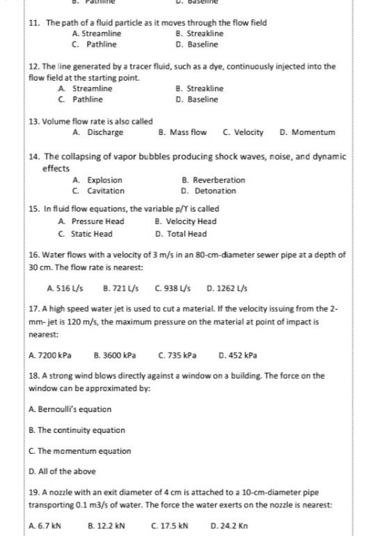 11. The path of a fluid particle as it moves through the flow field
B. Streakline
D. Baseline
A. Streamline
C. Pathline
12. The line generated by a tracer fluid, such as a dye, continuously injected into the
flow field at the starting point.
A Streamline
C. Pathline
B. Streakline
D. Baseline
13. Volume flow rate is also called
A. Discharge
B. Mass flow C. Velocity D. Momentum
14. The collapsing of vapor bubbles producing shock waves, noise, and dynamic
effects
B. Reverberation
A. Explosion
c. Cavitation
15. In fluid flow equations, the variable p/Y is called
D. Detonation
B. Velocity Head
D. Total Head
A Pressure Head
C Static Head
16. Water flows with a velocity of 3 m/s in an 80-cm-diameter sewer pipe at a depth of
30 cm. The flow rate is nearest:
A. 516 L/s
B. 721 L/s C. 938 L/s D. 1262 L/s
17. A high speed water jet is used ta cut a material. If the velocity issuing from the 2-
mm- jet is 120 m/s, the maximum pressure on the material at point of impact is
nearest:
A. 7200 kPa
В. 3600 КPa
C. 735 kPa
D. 452 kPa
18. A strong wind blows directly against a window on a building. The force on the
window can be approximated by:
A. Bernaulli's equatian
B. The cantinuity equation
C. The momentum equation
D. All of the above
19. A nozzle with an exit diameter of 4 cm is attached to a 10-cm-diameter pipe
transporting 0.1 m3/s of water. The force the water exerts on the nozzle is nearest:
A. 6.7 kN
В. 12.2 kN
C. 17.5 kN
D. 24.2 Kn
