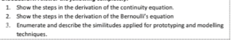 1. Show the steps in the derivation of the cantinuity equation.
2. Show the steps in the derivation of the Bernoulli's equation
3. Enumerate and describe the similitudes applied for prototyping and modelling
techniques.
