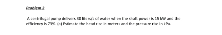 Problem 2
A centrifugal pump delivers 30 liters/s of water when the shaft power is 15 kW and the
efficiency is 73%. (a) Estimate the head rise in meters and the pressure rise in kPa.
