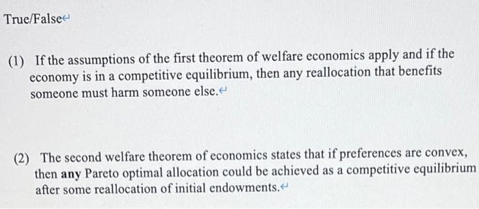 True/False
(1) If the assumptions of the first theorem of welfare economics apply and if the
economy is in a competitive equilibrium, then any reallocation that benefits
someone must harm someone else.<
(2) The second welfare theorem of economics states that if preferences are convex,
then any Pareto optimal allocation could be achieved as a competitive equilibrium
after some reallocation of initial endowments.<